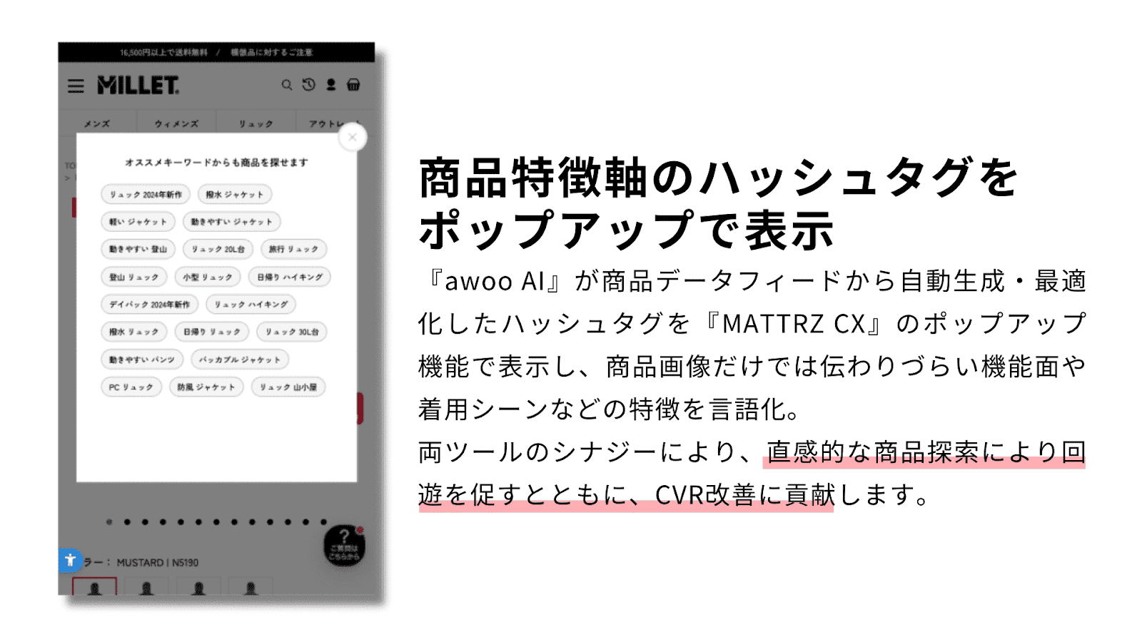 【商品特徴軸のハッシュタグをポップアップで表示】『awoo AI』が商品データフィードから自動生成・最適化したハッシュタグを『MATTRZ CX』のポップアップ機能で表示し、商品画像だけでは伝わりにくい機能面や着用シーンなどの特徴を言語化。両ツールのシナジーにより、直感的な商品探索により回遊を促すとともに、CVR改善に貢献します。