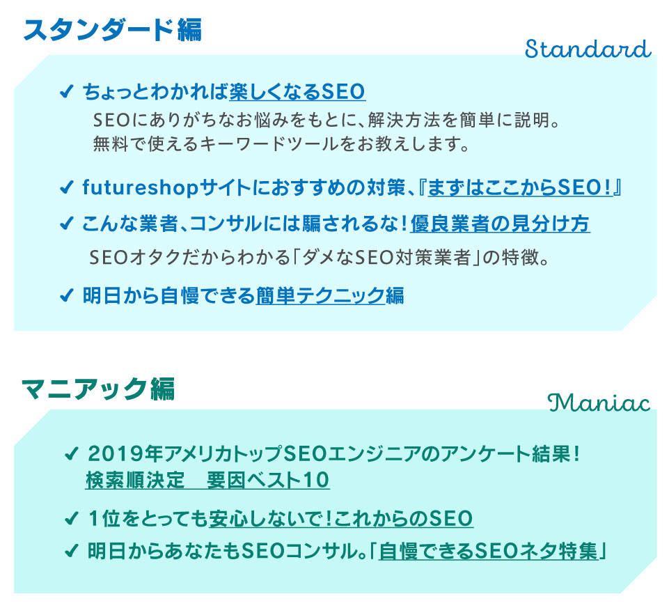 項目紹介：スタンダード編 ●ちょっとわかれば楽しくなるSEOSEOにありがちなお悩みをもとに、解決方法を簡単に説明。 無料で使えるキーワードツールをお教えします。 ●futureshopサイトにおすすめの対策、『まずはここからSEO！』 ●こんな業者、コンサルには騙されるな！優良業者の見分け方SEOオタクだからわかる「ダメなSEO対策業者」の特徴。 ●明日から自慢できる簡単テクニック編／マニアック編　●2019年アメリカトップSEOエンジニアのアンケート結果！検索順決定 　要因ベスト10 ●1位をとっても安心しないで！これからのSEO ●明日からあなたもSEOコンサル。「自慢できるSEOネタ特集」