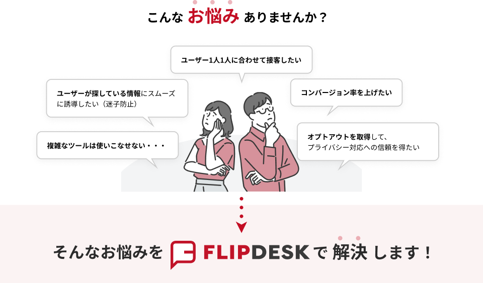 こんなお悩みありませんか?「ユーザー1人1人に合わせて接客したい」「ユーザーが探している情報にスムーズに誘導したい(迷子防止)」「コンバージョン率を上げたい」「複雑なツールは使いこなせない...」「オプトアウトを取得して、プライバシー対応への信頼を得たい」そんなお悩みをFlipdeskで解決します!