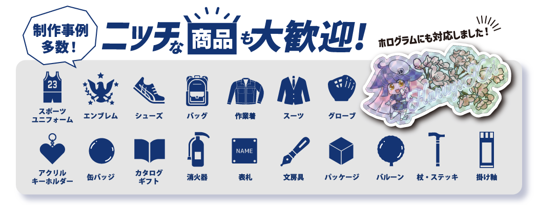 制作事例多数!ニッチな商品も大歓迎!ホログラムも対応しました! 例)スポーツユニフォーム、エンブレム、シューズ、バッグ、作業着、スーツ、グローブ、アクリルキーホルダー、缶バッジ、カタログギフト、消化器、表札、文房具、パッケージ、バルーン、杖・ステッキ、掛け軸