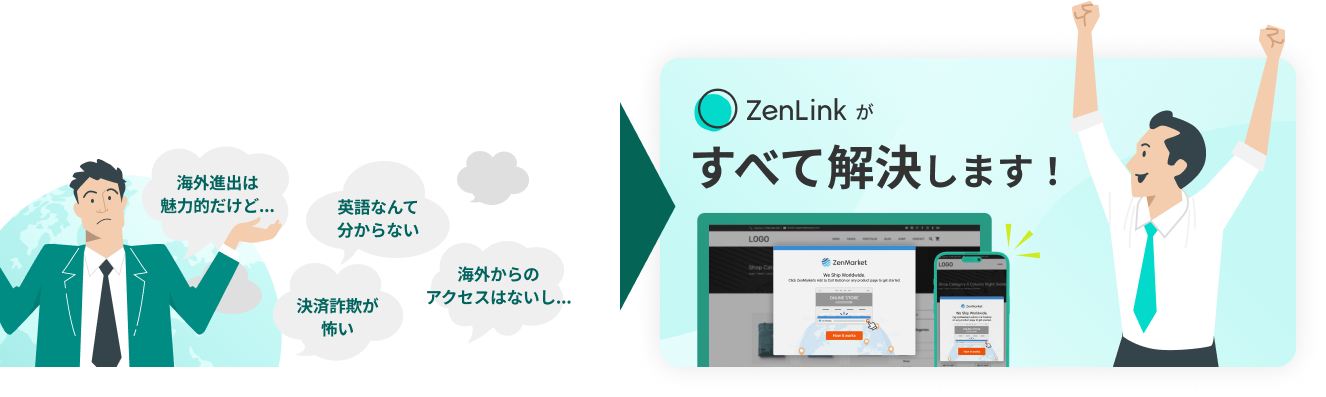 「海外進出は魅力的だけど...」「英語なんてわからない」「決済詐欺が怖い」「海外からのアクセスはないし...」→「zenlinkがすべてを解決します!」